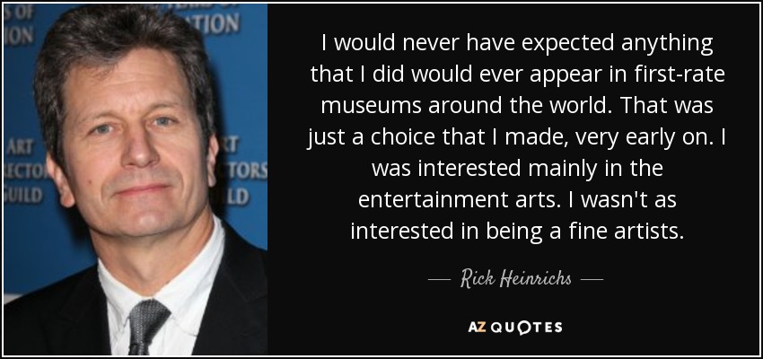 I would never have expected anything that I did would ever appear in first-rate museums around the world. That was just a choice that I made, very early on. I was interested mainly in the entertainment arts. I wasn't as interested in being a fine artists. - Rick Heinrichs
