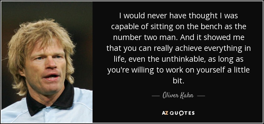 I would never have thought I was capable of sitting on the bench as the number two man. And it showed me that you can really achieve everything in life, even the unthinkable, as long as you're willing to work on yourself a little bit. - Oliver Kahn