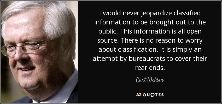 I would never jeopardize classified information to be brought out to the public. This information is all open source. There is no reason to worry about classification. It is simply an attempt by bureaucrats to cover their rear ends. - Curt Weldon