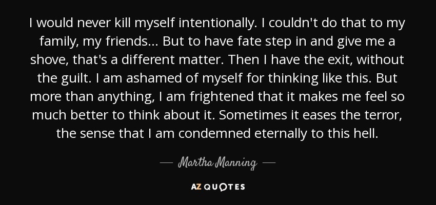 I would never kill myself intentionally. I couldn't do that to my family, my friends ... But to have fate step in and give me a shove, that's a different matter. Then I have the exit, without the guilt. I am ashamed of myself for thinking like this. But more than anything, I am frightened that it makes me feel so much better to think about it. Sometimes it eases the terror, the sense that I am condemned eternally to this hell. - Martha Manning