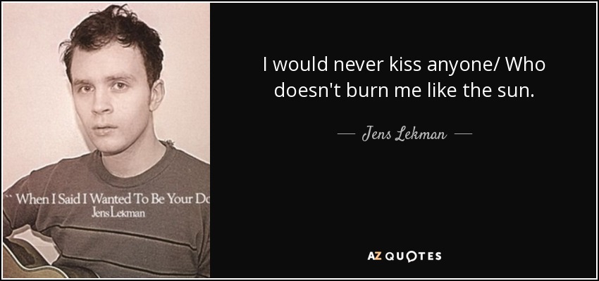 I would never kiss anyone/ Who doesn't burn me like the sun. - Jens Lekman
