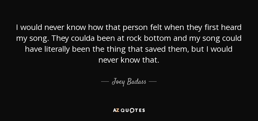 I would never know how that person felt when they first heard my song. They coulda been at rock bottom and my song could have literally been the thing that saved them, but I would never know that. - Joey Badass