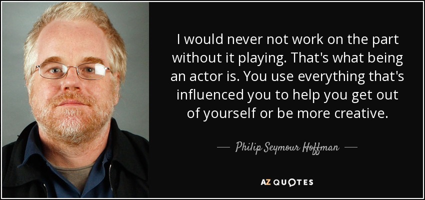 I would never not work on the part without it playing. That's what being an actor is. You use everything that's influenced you to help you get out of yourself or be more creative. - Philip Seymour Hoffman