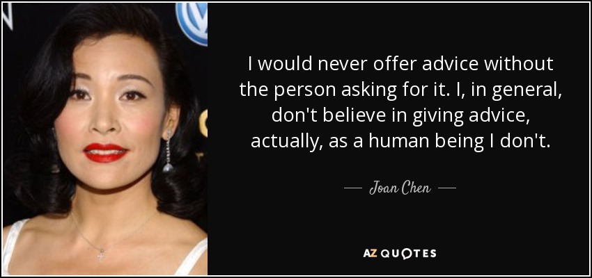 I would never offer advice without the person asking for it. I, in general, don't believe in giving advice, actually, as a human being I don't. - Joan Chen