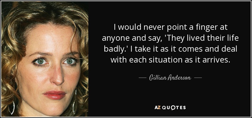 I would never point a finger at anyone and say, 'They lived their life badly.' I take it as it comes and deal with each situation as it arrives. - Gillian Anderson