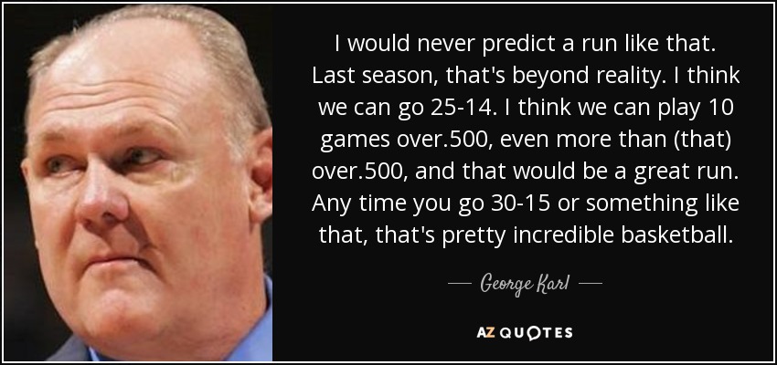 I would never predict a run like that. Last season, that's beyond reality. I think we can go 25-14. I think we can play 10 games over .500, even more than (that) over .500, and that would be a great run. Any time you go 30-15 or something like that, that's pretty incredible basketball. - George Karl