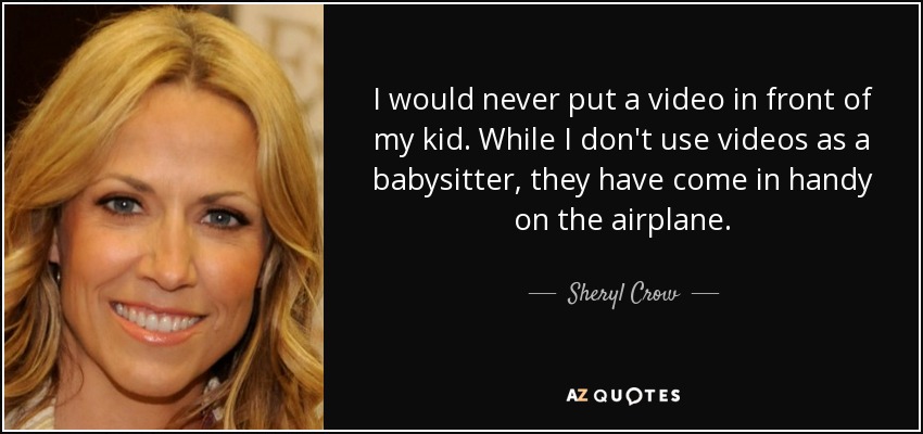 I would never put a video in front of my kid. While I don't use videos as a babysitter, they have come in handy on the airplane. - Sheryl Crow
