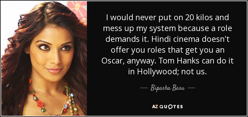 I would never put on 20 kilos and mess up my system because a role demands it. Hindi cinema doesn't offer you roles that get you an Oscar, anyway. Tom Hanks can do it in Hollywood; not us. - Bipasha Basu