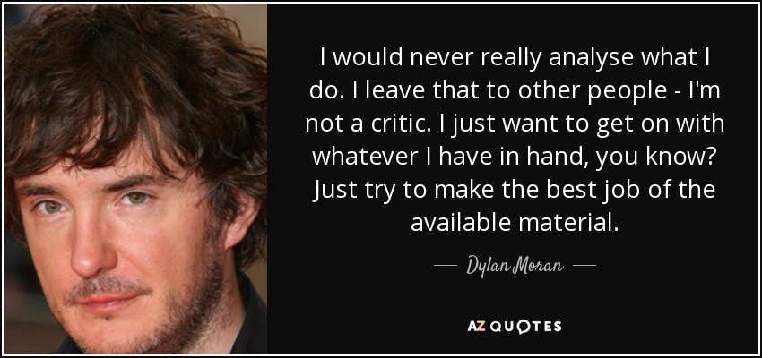 I would never really analyse what I do. I leave that to other people - I'm not a critic. I just want to get on with whatever I have in hand, you know? Just try to make the best job of the available material. - Dylan Moran
