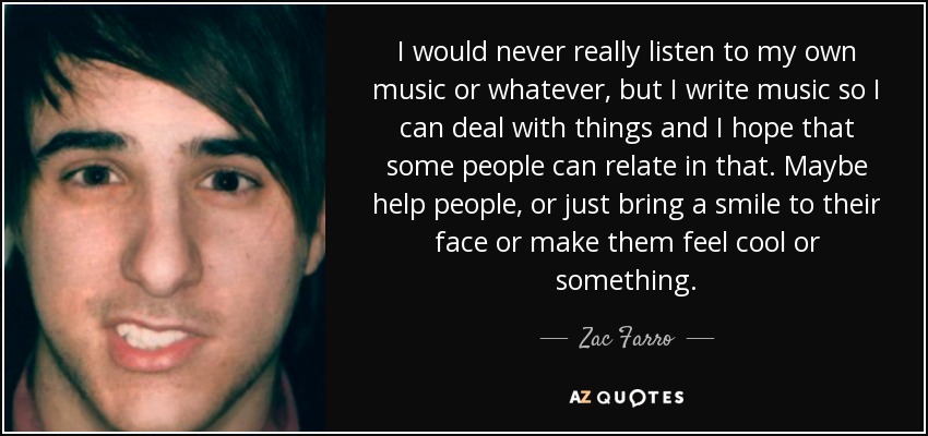 I would never really listen to my own music or whatever, but I write music so I can deal with things and I hope that some people can relate in that. Maybe help people, or just bring a smile to their face or make them feel cool or something. - Zac Farro