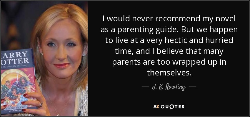 I would never recommend my novel as a parenting guide. But we happen to live at a very hectic and hurried time, and I believe that many parents are too wrapped up in themselves. - J. K. Rowling