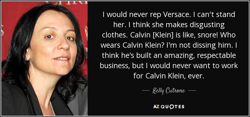 I would never rep Versace. I can't stand her. I think she makes disgusting clothes. Calvin [Klein] is like, snore! Who wears Calvin Klein? I'm not dissing him. I think he's built an amazing, respectable business, but I would never want to work for Calvin Klein, ever. - Kelly Cutrone