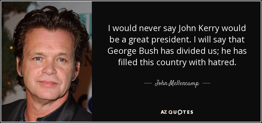 I would never say John Kerry would be a great president. I will say that George Bush has divided us; he has filled this country with hatred. - John Mellencamp