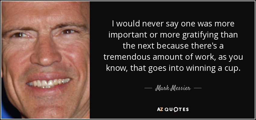 I would never say one was more important or more gratifying than the next because there's a tremendous amount of work, as you know, that goes into winning a cup. - Mark Messier
