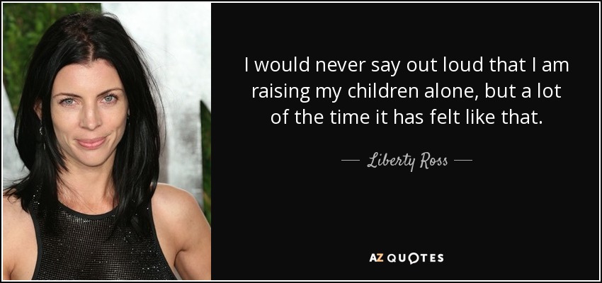 I would never say out loud that I am raising my children alone, but a lot of the time it has felt like that. - Liberty Ross