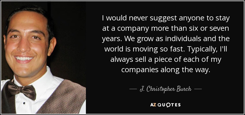 I would never suggest anyone to stay at a company more than six or seven years. We grow as individuals and the world is moving so fast. Typically, I'll always sell a piece of each of my companies along the way. - J. Christopher Burch