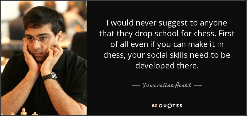 I would never suggest to anyone that they drop school for chess. First of all even if you can make it in chess, your social skills need to be developed there. - Viswanathan Anand