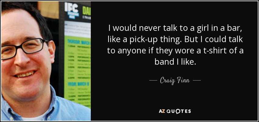 I would never talk to a girl in a bar, like a pick-up thing. But I could talk to anyone if they wore a t-shirt of a band I like. - Craig Finn