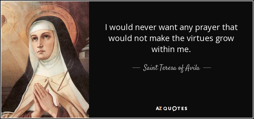 I would never want any prayer that would not make the virtues grow within me. - Teresa of Avila