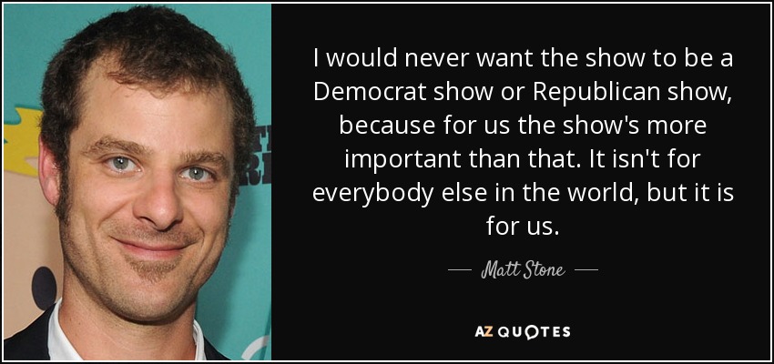 I would never want the show to be a Democrat show or Republican show, because for us the show's more important than that. It isn't for everybody else in the world, but it is for us. - Matt Stone