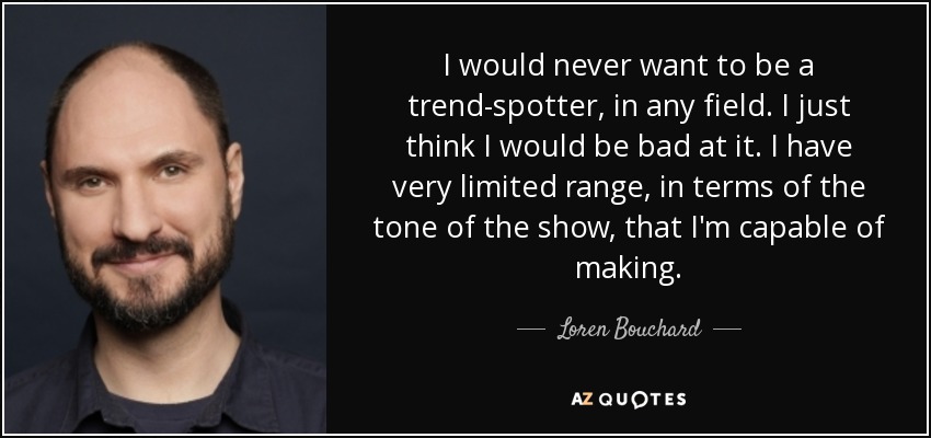 I would never want to be a trend-spotter, in any field. I just think I would be bad at it. I have very limited range, in terms of the tone of the show, that I'm capable of making. - Loren Bouchard