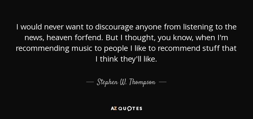 I would never want to discourage anyone from listening to the news, heaven forfend. But I thought, you know, when I'm recommending music to people I like to recommend stuff that I think they'll like. - Stephen W. Thompson