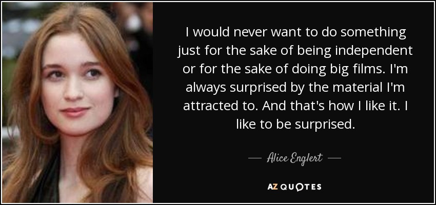 I would never want to do something just for the sake of being independent or for the sake of doing big films. I'm always surprised by the material I'm attracted to. And that's how I like it. I like to be surprised. - Alice Englert