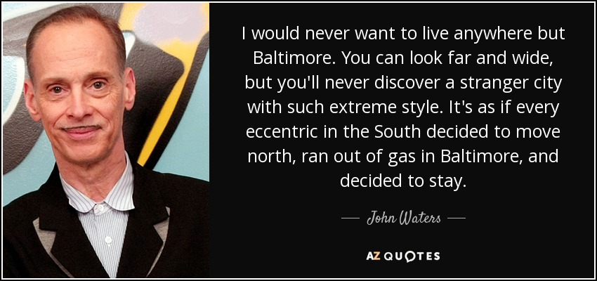 I would never want to live anywhere but Baltimore. You can look far and wide, but you'll never discover a stranger city with such extreme style. It's as if every eccentric in the South decided to move north, ran out of gas in Baltimore, and decided to stay. - John Waters