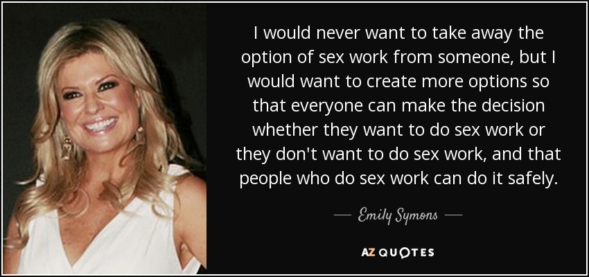 I would never want to take away the option of sex work from someone, but I would want to create more options so that everyone can make the decision whether they want to do sex work or they don't want to do sex work, and that people who do sex work can do it safely. - Emily Symons