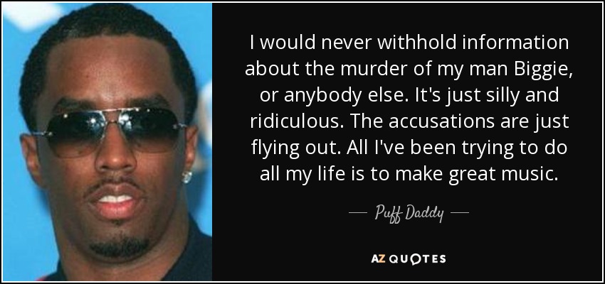 I would never withhold information about the murder of my man Biggie, or anybody else. It's just silly and ridiculous. The accusations are just flying out. All I've been trying to do all my life is to make great music. - Puff Daddy