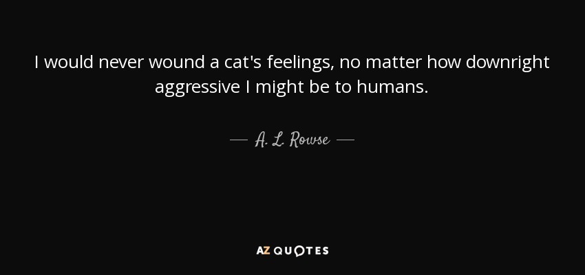 I would never wound a cat's feelings, no matter how downright aggressive I might be to humans. - A. L. Rowse