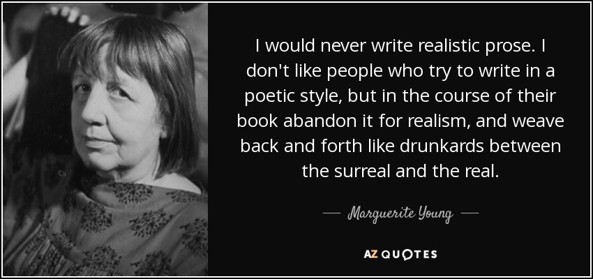 I would never write realistic prose. I don't like people who try to write in a poetic style, but in the course of their book abandon it for realism, and weave back and forth like drunkards between the surreal and the real. - Marguerite Young