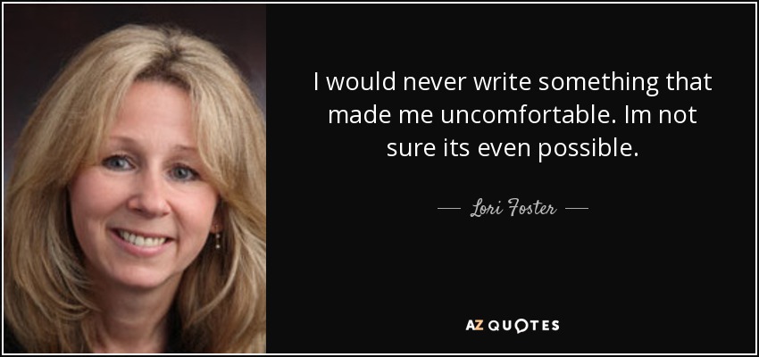 I would never write something that made me uncomfortable. Im not sure its even possible. - Lori Foster