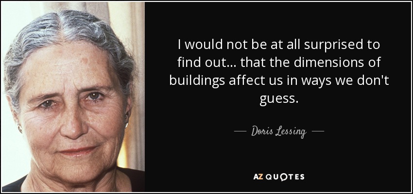 I would not be at all surprised to find out . . . that the dimensions of buildings affect us in ways we don't guess. - Doris Lessing