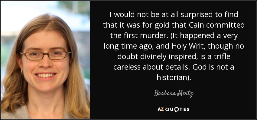 I would not be at all surprised to find that it was for gold that Cain committed the first murder. (It happened a very long time ago, and Holy Writ, though no doubt divinely inspired, is a trifle careless about details. God is not a historian). - Barbara Mertz