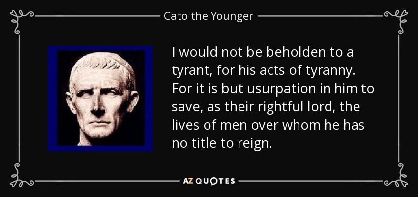 I would not be beholden to a tyrant, for his acts of tyranny. For it is but usurpation in him to save, as their rightful lord, the lives of men over whom he has no title to reign. - Cato the Younger