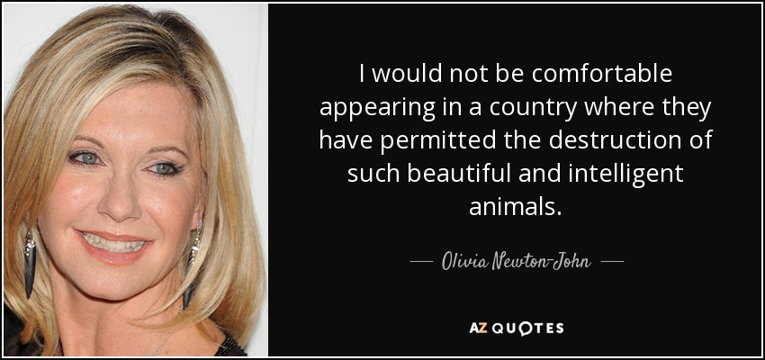 I would not be comfortable appearing in a country where they have permitted the destruction of such beautiful and intelligent animals. - Olivia Newton-John