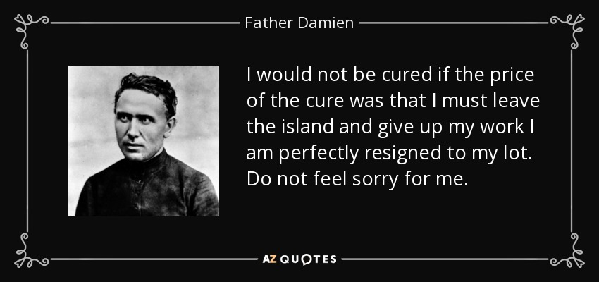 I would not be cured if the price of the cure was that I must leave the island and give up my work I am perfectly resigned to my lot. Do not feel sorry for me. - Father Damien