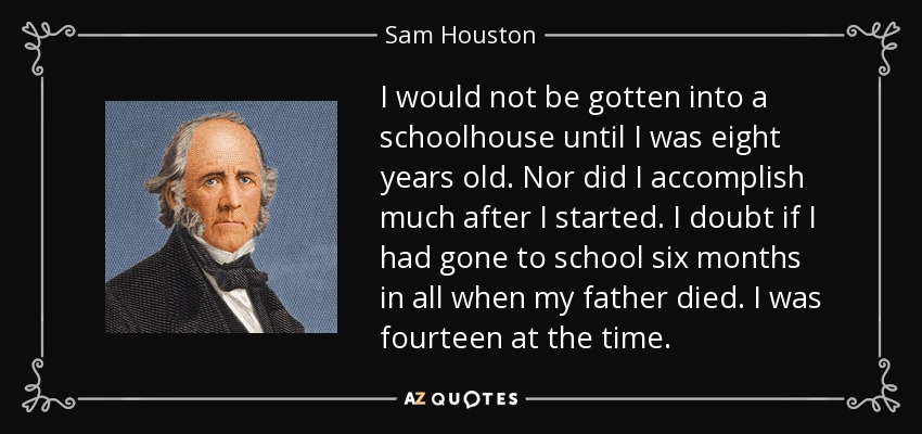 I would not be gotten into a schoolhouse until I was eight years old. Nor did I accomplish much after I started. I doubt if I had gone to school six months in all when my father died. I was fourteen at the time. - Sam Houston