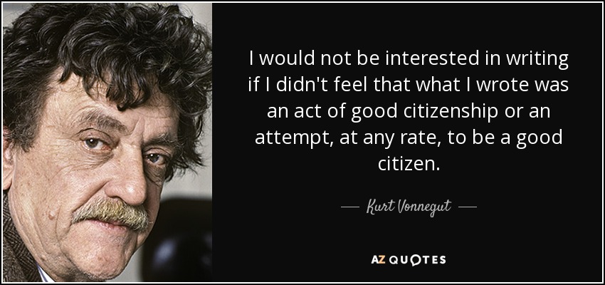 I would not be interested in writing if I didn't feel that what I wrote was an act of good citizenship or an attempt, at any rate, to be a good citizen. - Kurt Vonnegut