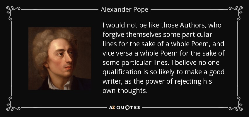 I would not be like those Authors, who forgive themselves some particular lines for the sake of a whole Poem, and vice versa a whole Poem for the sake of some particular lines. I believe no one qualification is so likely to make a good writer, as the power of rejecting his own thoughts. - Alexander Pope