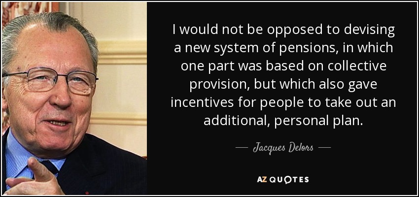I would not be opposed to devising a new system of pensions, in which one part was based on collective provision, but which also gave incentives for people to take out an additional, personal plan. - Jacques Delors