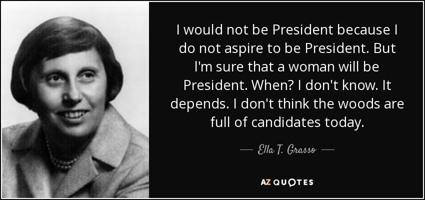 I would not be President because I do not aspire to be President. But l'm sure that a woman will be President. When? I don't know. It depends. I don't think the woods are full of candidates today. - Ella T. Grasso