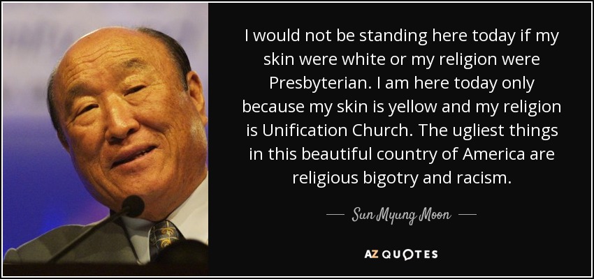I would not be standing here today if my skin were white or my religion were Presbyterian. I am here today only because my skin is yellow and my religion is Unification Church. The ugliest things in this beautiful country of America are religious bigotry and racism. - Sun Myung Moon