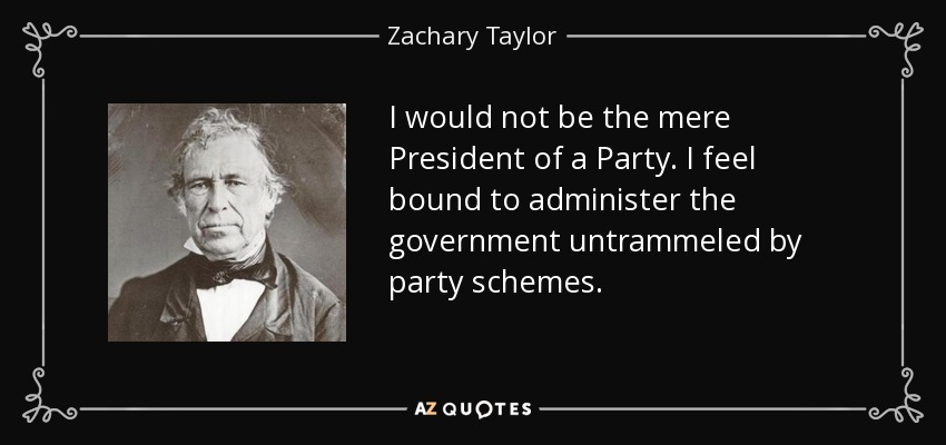 I would not be the mere President of a Party. I feel bound to administer the government untrammeled by party schemes. - Zachary Taylor