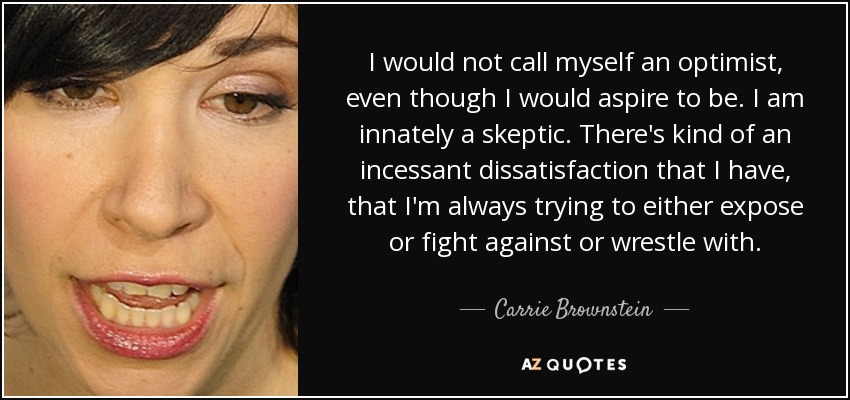 I would not call myself an optimist, even though I would aspire to be. I am innately a skeptic. There's kind of an incessant dissatisfaction that I have, that I'm always trying to either expose or fight against or wrestle with. - Carrie Brownstein