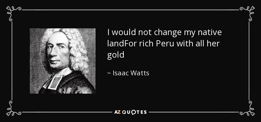 I would not change my native landFor rich Peru with all her gold - Isaac Watts