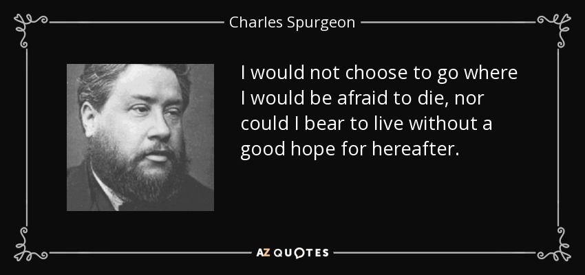 I would not choose to go where I would be afraid to die, nor could I bear to live without a good hope for hereafter. - Charles Spurgeon