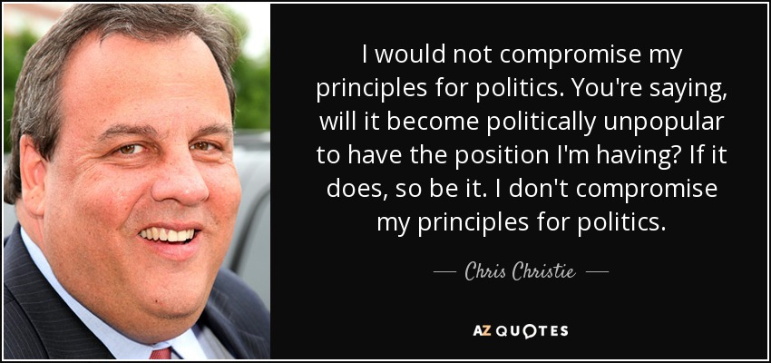 I would not compromise my principles for politics. You're saying, will it become politically unpopular to have the position I'm having? If it does, so be it. I don't compromise my principles for politics. - Chris Christie