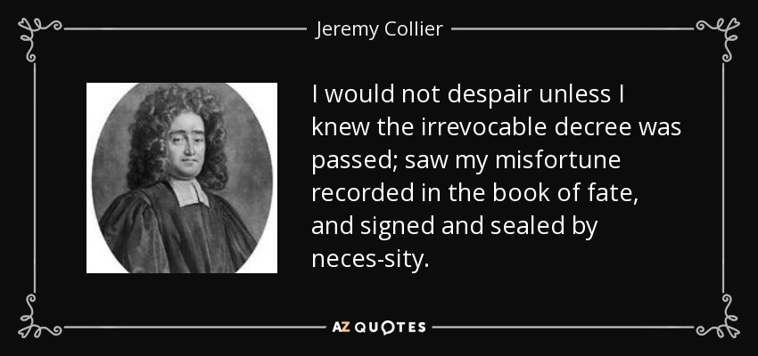I would not despair unless I knew the irrevocable decree was passed; saw my misfortune recorded in the book of fate, and signed and sealed by neces-sity. - Jeremy Collier